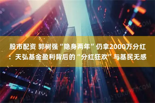 股市配资 郭树强“隐身两年”仍拿2000万分红：天弘基金盈利背后的“分红狂欢”与基民无感