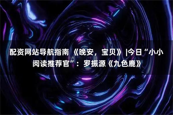 配资网站导航指南 《晚安，宝贝》 |今日“小小阅读推荐官”：罗振源《九色鹿》