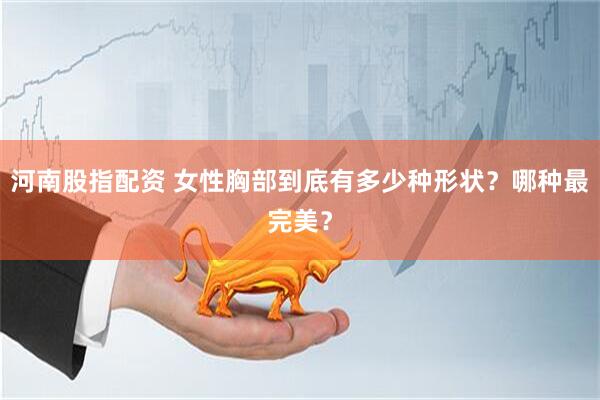 河南股指配资 女性胸部到底有多少种形状？哪种最完美？