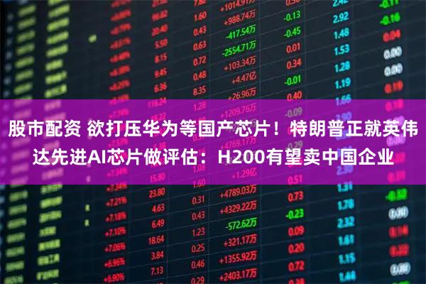 股市配资 欲打压华为等国产芯片!特朗普正就英伟达先进AI芯片做评估:H200有望卖中国企业