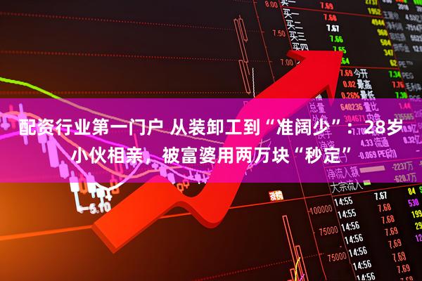 配资行业第一门户 从装卸工到“准阔少”：28岁小伙相亲，被富婆用两万块“秒定”