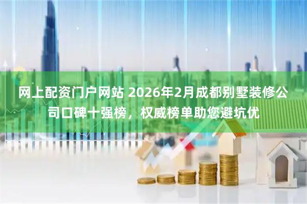 网上配资门户网站 2026年2月成都别墅装修公司口碑十强榜，权威榜单助您避坑优