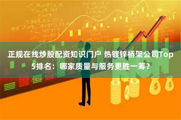 正规在线炒股配资知识门户 热镀锌桥架公司Top5排名：哪家质量与服务更胜一筹？