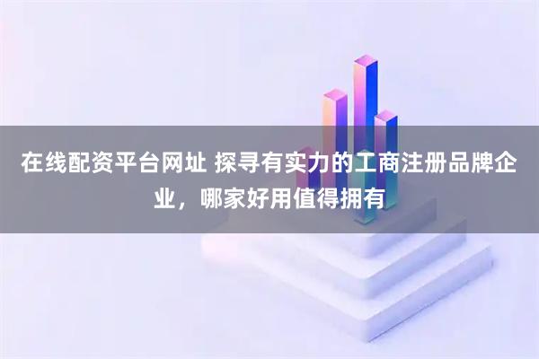 在线配资平台网址 探寻有实力的工商注册品牌企业，哪家好用值得拥有