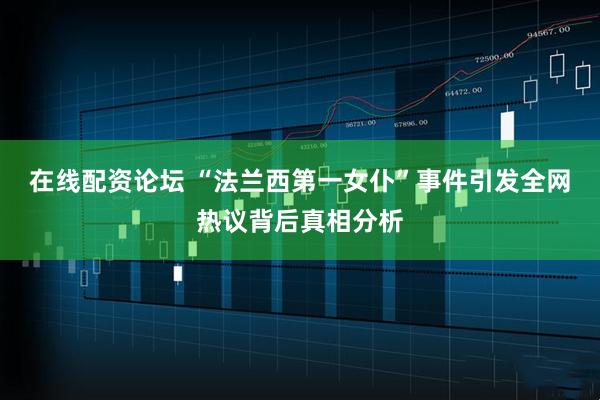 在线配资论坛 “法兰西第一女仆”事件引发全网热议背后真相分析