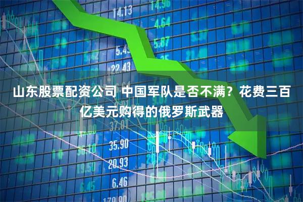 山东股票配资公司 中国军队是否不满？花费三百亿美元购得的俄罗斯武器