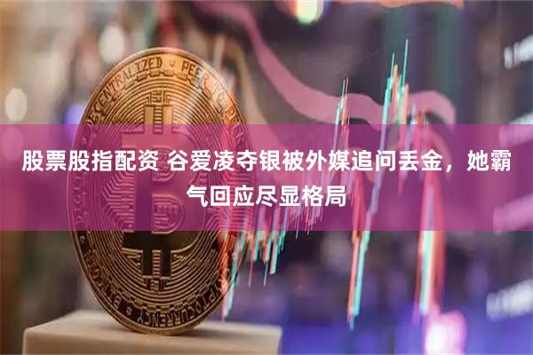 股票股指配资 谷爱凌夺银被外媒追问丢金，她霸气回应尽显格局