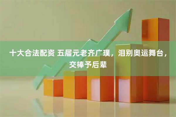 十大合法配资 五届元老齐广璞，泪别奥运舞台，交棒予后辈