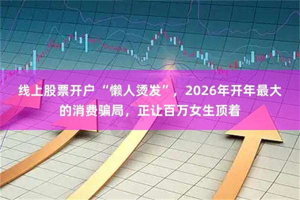 线上股票开户 “懒人烫发”，2026年开年最大的消费骗局，正让百万女生顶着