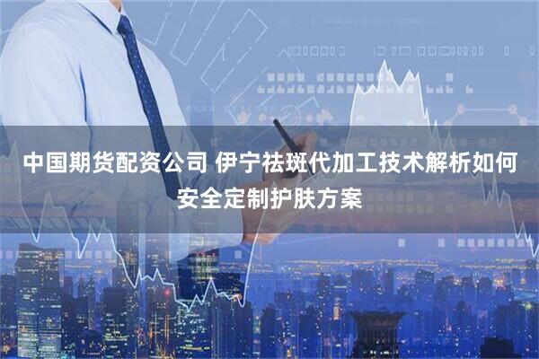 中国期货配资公司 伊宁祛斑代加工技术解析如何安全定制护肤方案