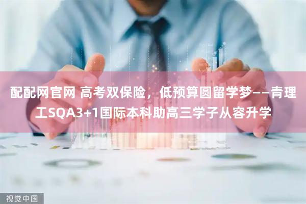 配配网官网 高考双保险,低预算圆留学梦——青理工SQA3+1国际本科助高三学子从容升学