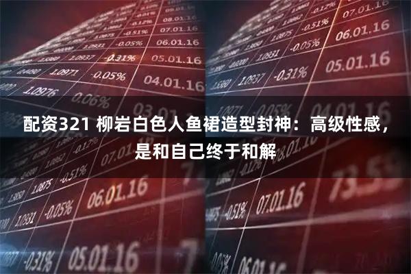 配资321 柳岩白色人鱼裙造型封神:高级性感,是和自己终于和解