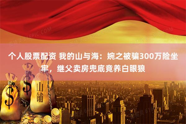 个人股票配资 我的山与海:婉之被骗300万险坐牢,继父卖房兜底竟养白眼狼