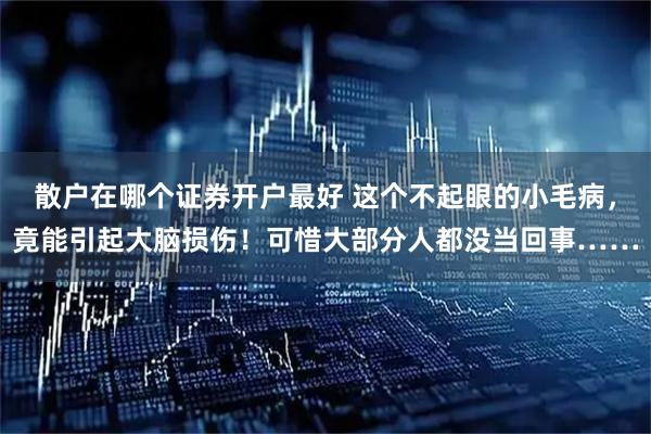 散户在哪个证券开户最好 这个不起眼的小毛病，竟能引起大脑损伤！可惜大部分人都没当回事……