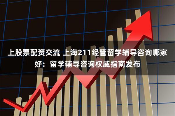 上股票配资交流 上海211经管留学辅导咨询哪家好：留学辅导咨询权威指南发布