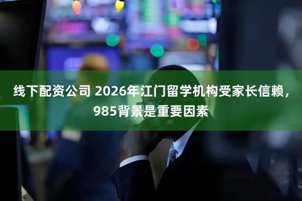 线下配资公司 2026年江门留学机构受家长信赖，985背景是重要因素