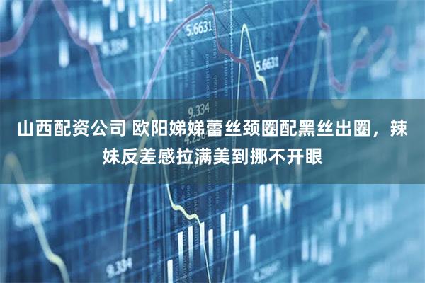 山西配资公司 欧阳娣娣蕾丝颈圈配黑丝出圈,辣妹反差感拉满美到挪不开眼