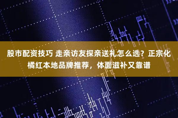 股市配资技巧 走亲访友探亲送礼怎么选？正宗化橘红本地品牌推荐，体面滋补又靠谱