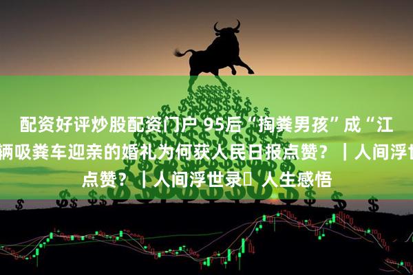 配资好评炒股配资门户 95后“掏粪男孩”成“江浙沪粪王”，9辆吸粪车迎亲的婚礼为何获人民日报点赞？｜人间浮世录・人生感悟