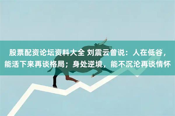 股票配资论坛资料大全 刘震云曾说：人在低谷，能活下来再谈格局；身处逆境，能不沉沦再谈情怀