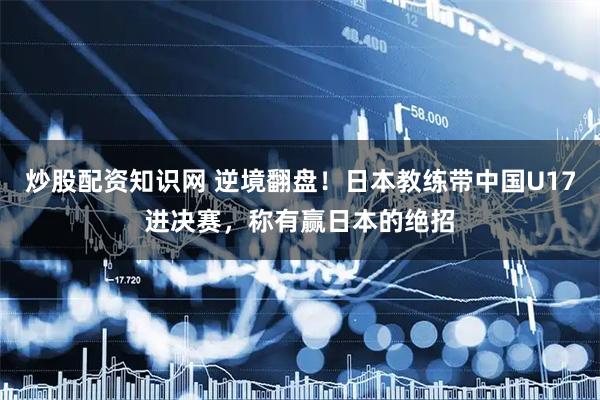 炒股配资知识网 逆境翻盘！日本教练带中国U17进决赛，称有赢日本的绝招