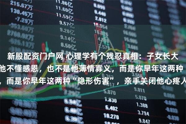 新股配资门户网 心理学有个残忍真相：子女长大后不心疼你，从来不是他不懂感恩，也不是他薄情寡义，而是你早年这两种“隐形伤害”，亲手关闭他心疼人开关