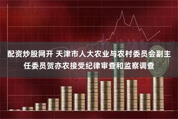 配资炒股网开 天津市人大农业与农村委员会副主任委员贺亦农接受纪律审查和监察调查