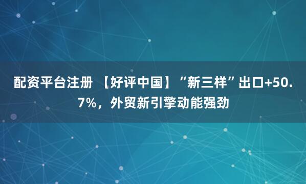 配资平台注册 【好评中国】“新三样”出口+50.7%，外贸新引擎动能强劲