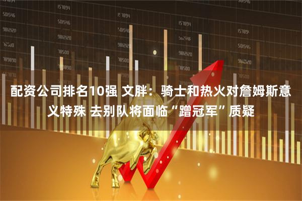 配资公司排名10强 文胖：骑士和热火对詹姆斯意义特殊 去别队将面临“蹭冠军”质疑