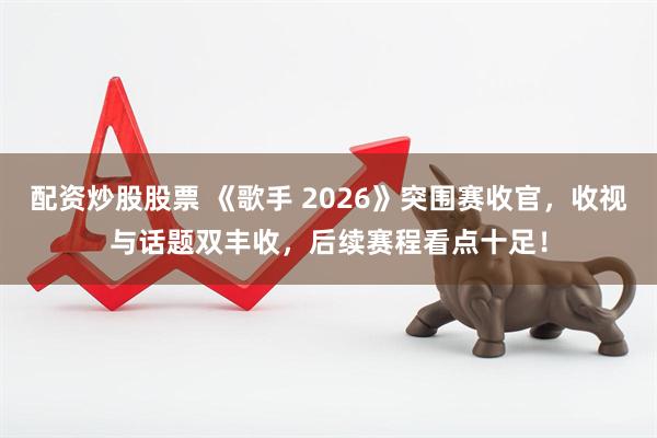 配资炒股股票 《歌手 2026》突围赛收官，收视与话题双丰收，后续赛程看点十足！