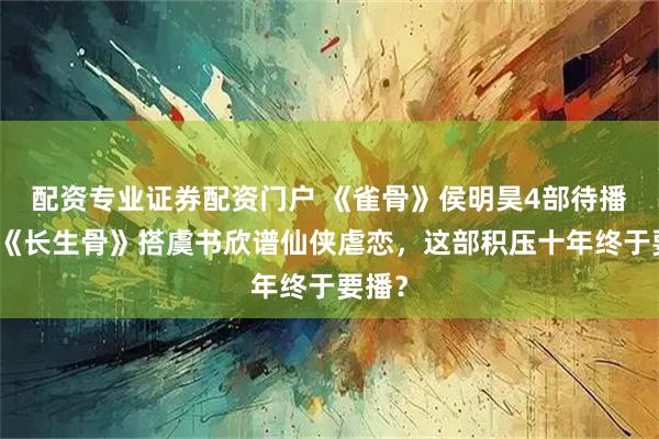 配资专业证券配资门户 《雀骨》侯明昊4部待播剧：《长生骨》搭虞书欣谱仙侠虐恋，这部积压十年终于要播？