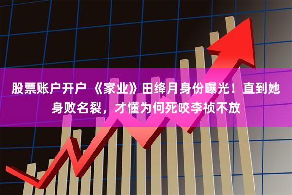 股票账户开户 《家业》田绛月身份曝光！直到她身败名裂，才懂为何死咬李祯不放