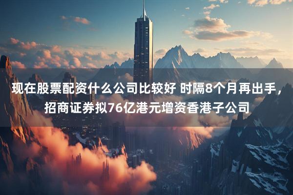 现在股票配资什么公司比较好 时隔8个月再出手，招商证券拟76亿港元增资香港子公司