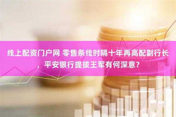 线上配资门户网 零售条线时隔十年再高配副行长，平安银行提拔王军有何深意？