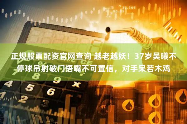 正规股票配资官网查询 越老越妖！37岁吴曦不停球吊射破门捂嘴不可置信，对手呆若木鸡