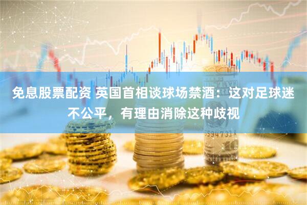 免息股票配资 英国首相谈球场禁酒：这对足球迷不公平，有理由消除这种歧视