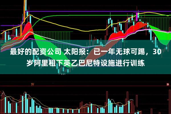 最好的配资公司 太阳报：已一年无球可踢，30岁阿里租下英乙巴尼特设施进行训练